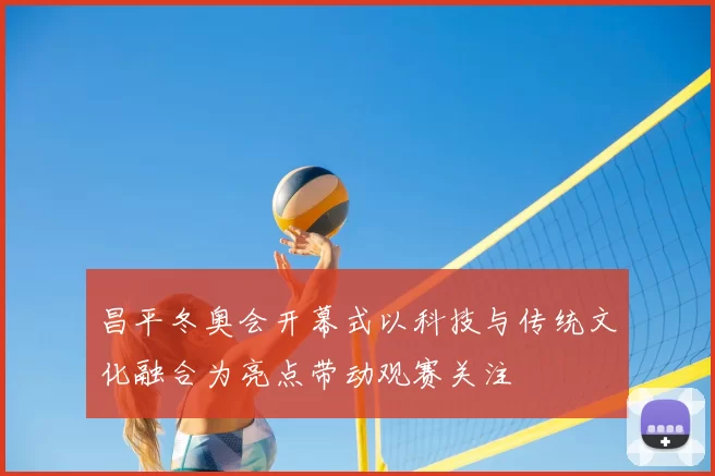 昌平冬奥会开幕式以科技与传统文化融合为亮点带动观赛关注