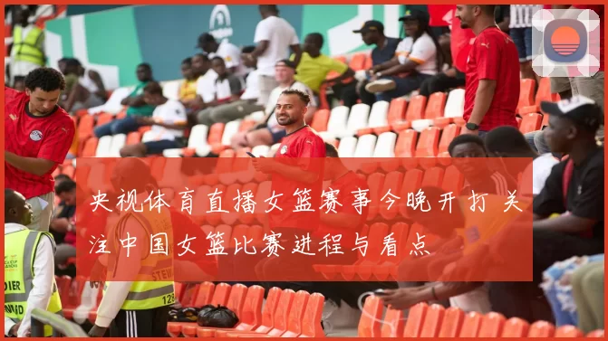 央视体育直播女篮赛事今晚开打 关注中国女篮比赛进程与看点