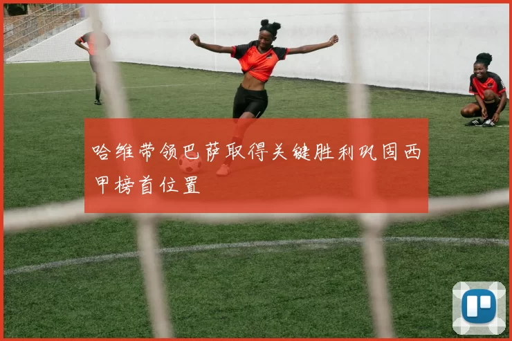 哈维带领巴萨取得关键胜利巩固西甲榜首位置