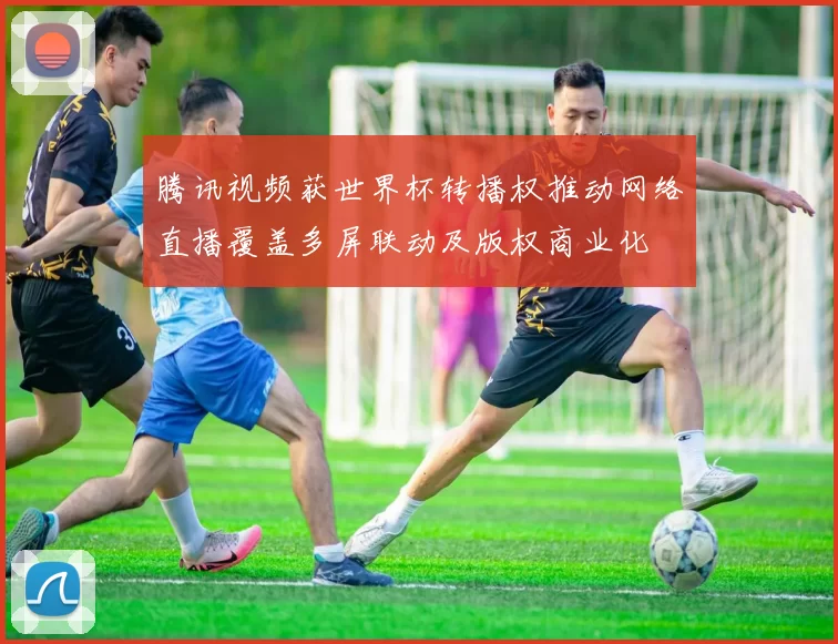 腾讯视频获世界杯转播权推动网络直播覆盖多屏联动及版权商业化