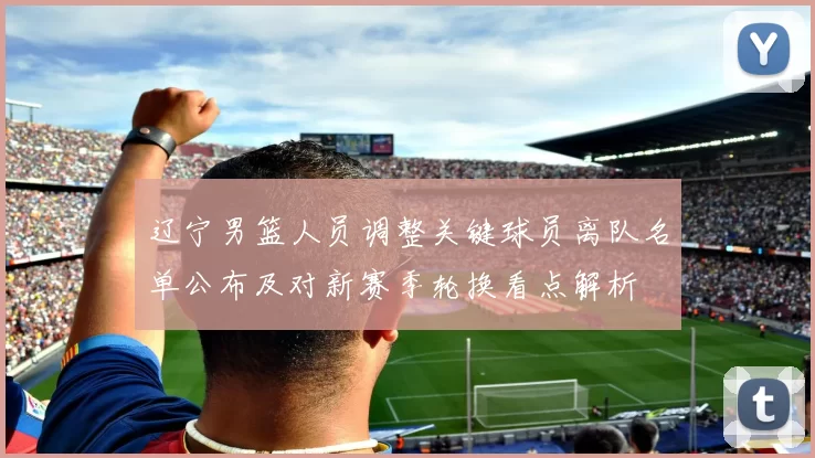 辽宁男篮人员调整关键球员离队名单公布及对新赛季轮换看点解析