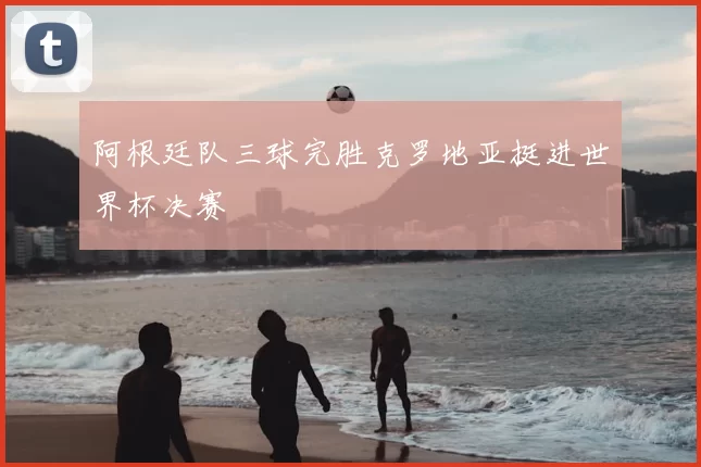 阿根廷队三球完胜克罗地亚挺进世界杯决赛