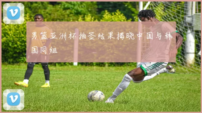 男篮亚洲杯抽签结果揭晓中国与韩国同组