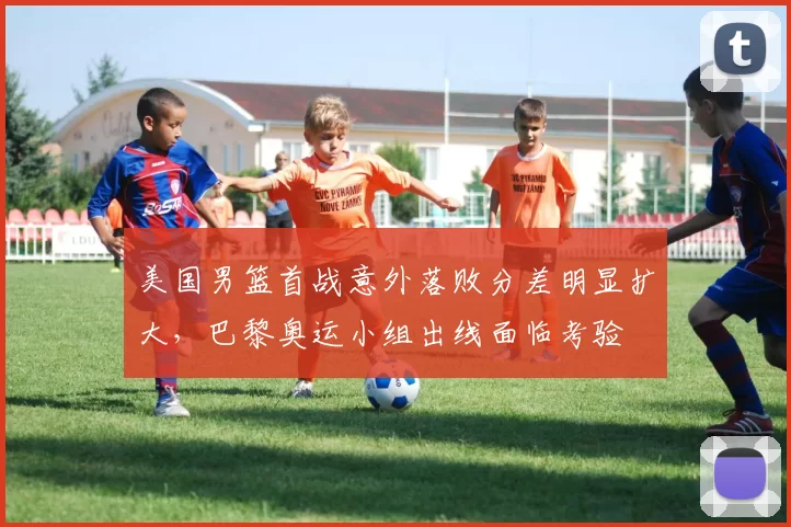 美国男篮首战意外落败分差明显扩大，巴黎奥运小组出线面临考验