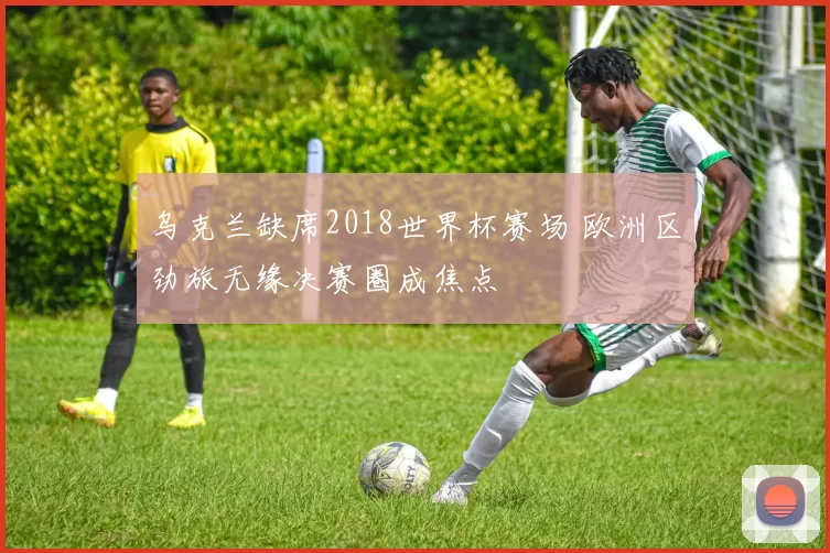 乌克兰缺席2018世界杯赛场 欧洲区劲旅无缘决赛圈成焦点