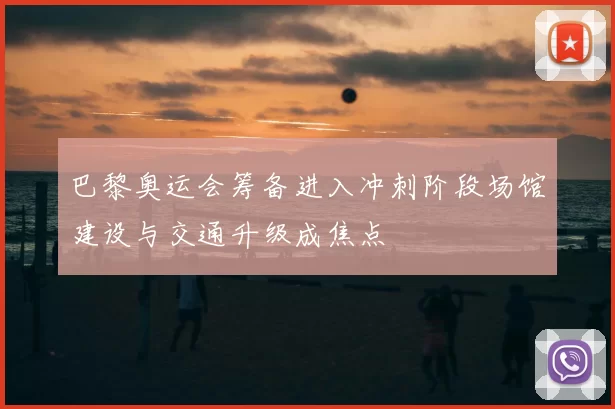 巴黎奥运会筹备进入冲刺阶段场馆建设与交通升级成焦点