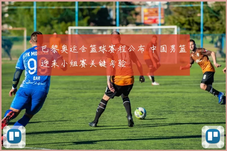 巴黎奥运会篮球赛程公布 中国男篮迎来小组赛关键考验