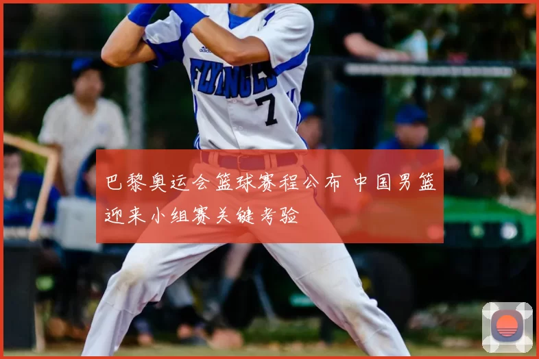 巴黎奥运会篮球赛程公布 中国男篮迎来小组赛关键考验