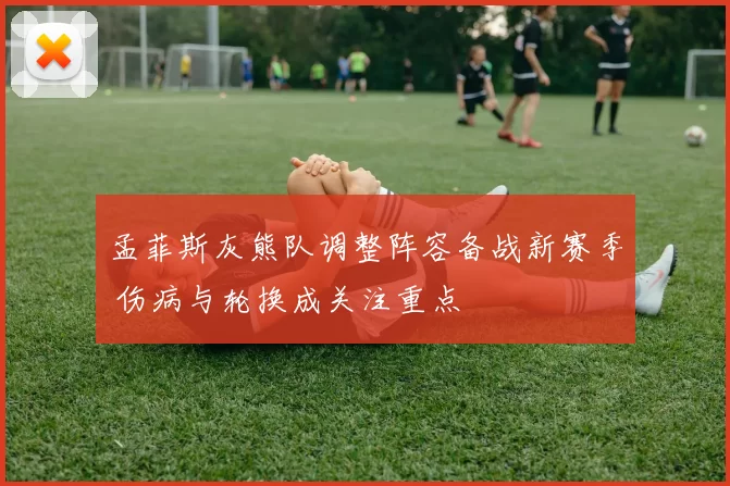 孟菲斯灰熊队调整阵容备战新赛季 伤病与轮换成关注重点