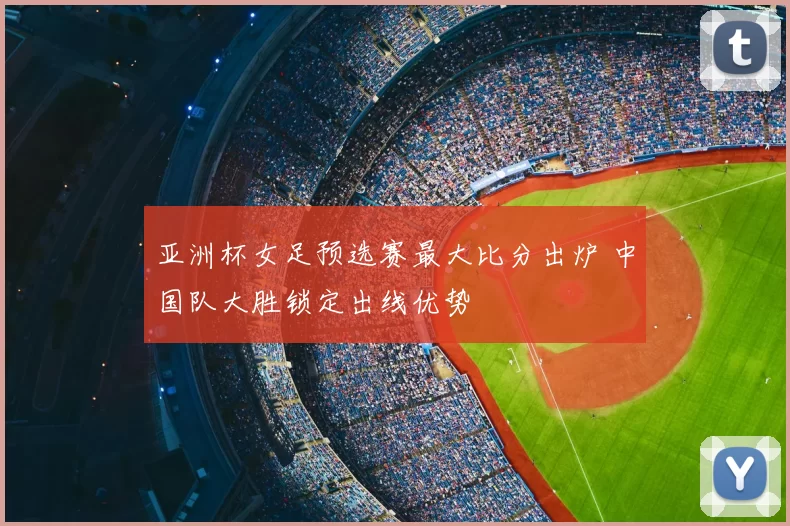 亚洲杯女足预选赛最大比分出炉 中国队大胜锁定出线优势