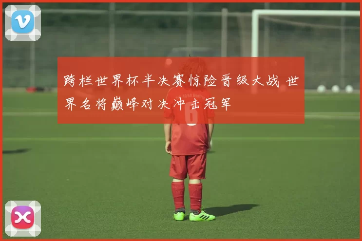 跨栏世界杯半决赛惊险晋级大战 世界名将巅峰对决冲击冠军