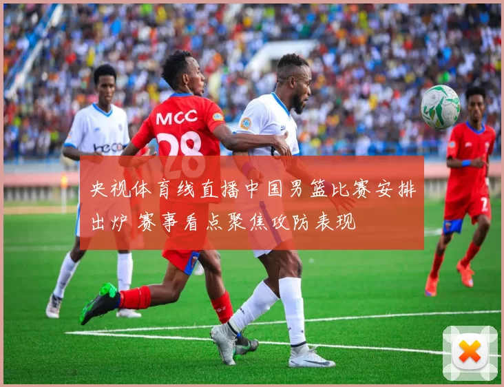 央视体育线直播中国男篮比赛安排出炉 赛事看点聚焦攻防表现