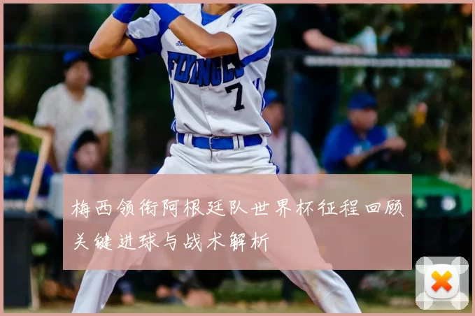 梅西领衔阿根廷队世界杯征程回顾关键进球与战术解析