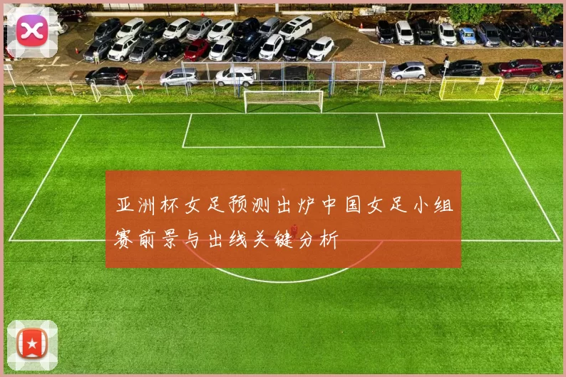 亚洲杯女足预测出炉中国女足小组赛前景与出线关键分析