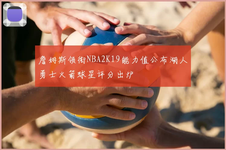 詹姆斯领衔NBA2K19能力值公布湖人勇士火箭球星评分出炉