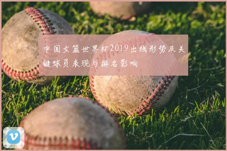 中国女篮世界杯2019出线形势及关键球员表现与排名影响