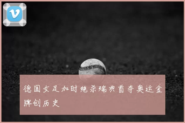 德国女足加时绝杀瑞典首夺奥运金牌创历史