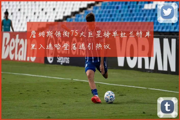 詹姆斯领衔75大巨星榜单杜兰特库里入选哈登落选引热议