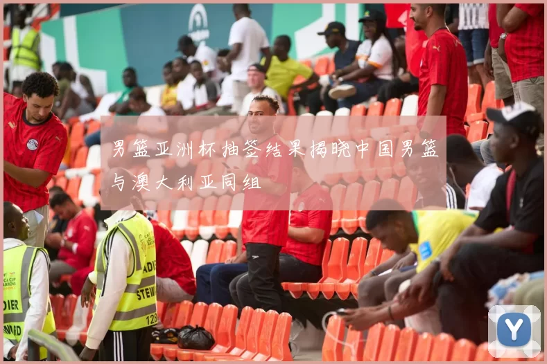 男篮亚洲杯抽签结果揭晓中国男篮与澳大利亚同组