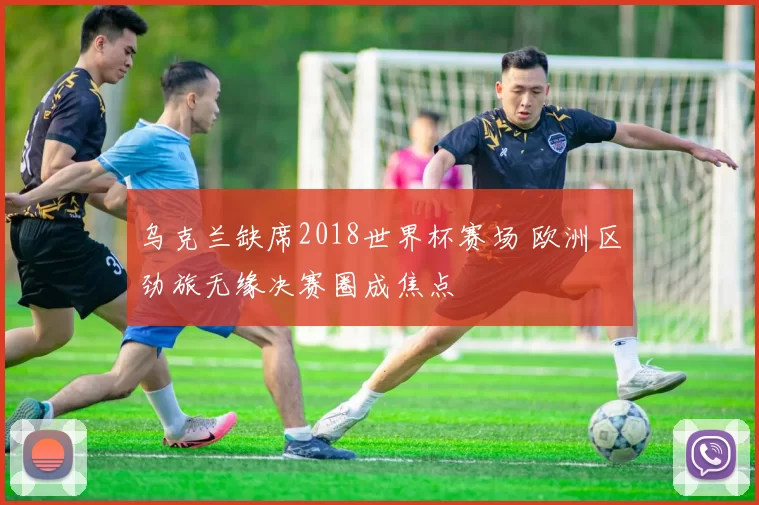 乌克兰缺席2018世界杯赛场 欧洲区劲旅无缘决赛圈成焦点