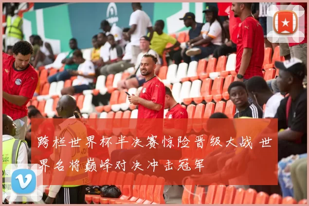 跨栏世界杯半决赛惊险晋级大战 世界名将巅峰对决冲击冠军