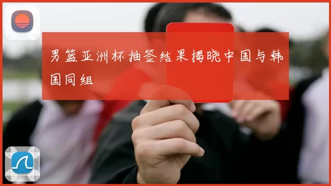 男篮亚洲杯抽签结果揭晓中国与韩国同组