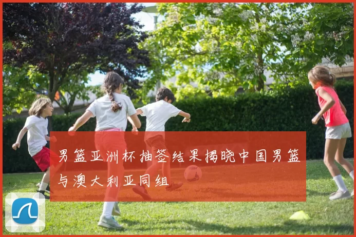 男篮亚洲杯抽签结果揭晓中国男篮与澳大利亚同组