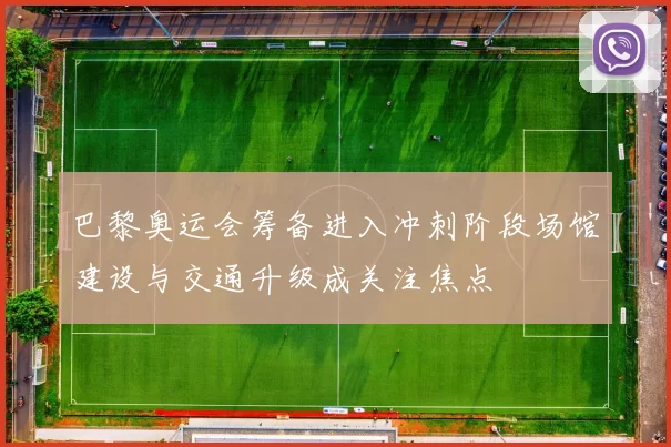 巴黎奥运会筹备进入冲刺阶段场馆建设与交通升级成关注焦点