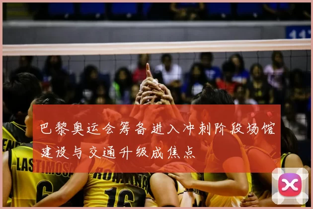 巴黎奥运会筹备进入冲刺阶段场馆建设与交通升级成焦点