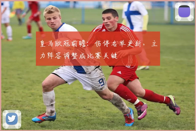 皇马欧冠前瞻：伤停名单更新，主力阵容调整成比赛关键