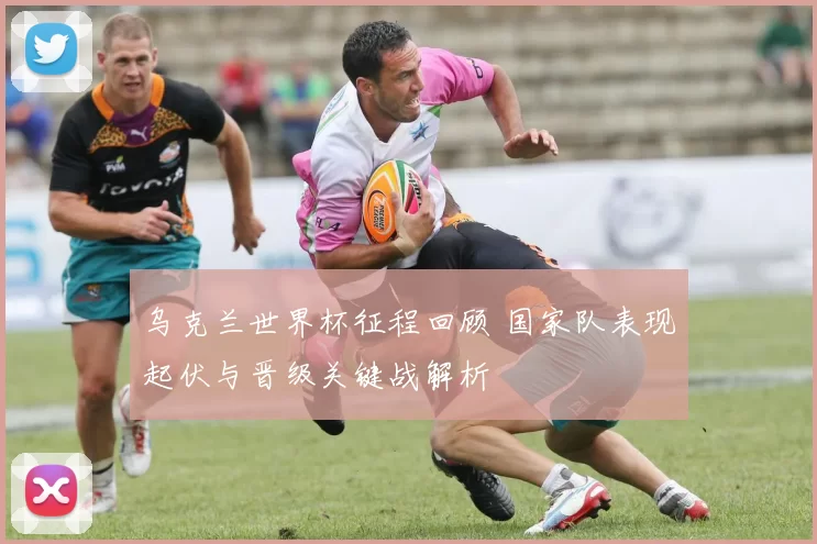 乌克兰世界杯征程回顾 国家队表现起伏与晋级关键战解析