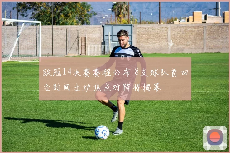 欧冠14决赛赛程公布 8支球队首回合时间出炉焦点对阵将揭幕