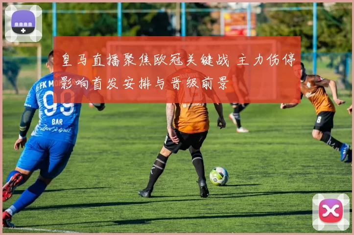 皇马直播聚焦欧冠关键战 主力伤停影响首发安排与晋级前景