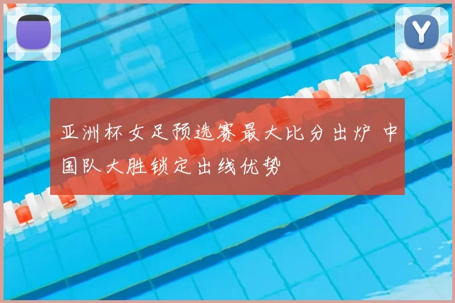 亚洲杯女足预选赛最大比分出炉 中国队大胜锁定出线优势