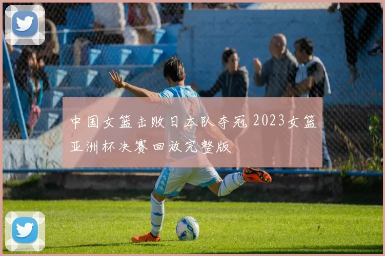 中国女篮击败日本队夺冠 2023女篮亚洲杯决赛回放完整版