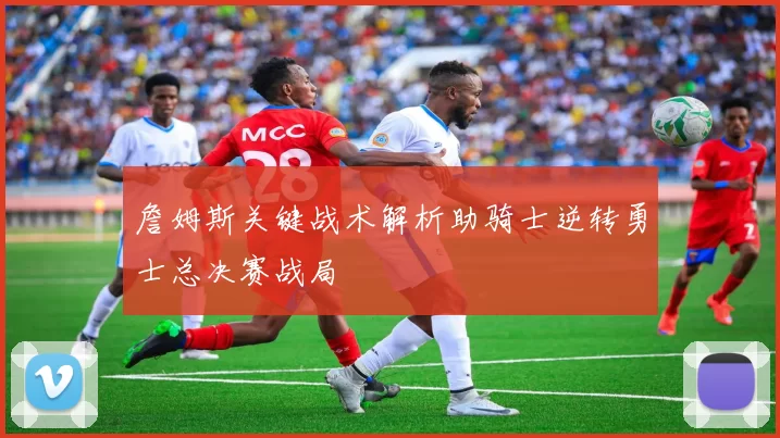 詹姆斯关键战术解析助骑士逆转勇士总决赛战局