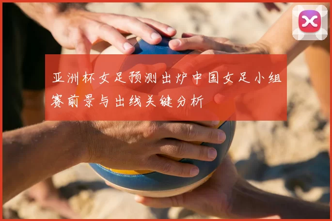 亚洲杯女足预测出炉中国女足小组赛前景与出线关键分析