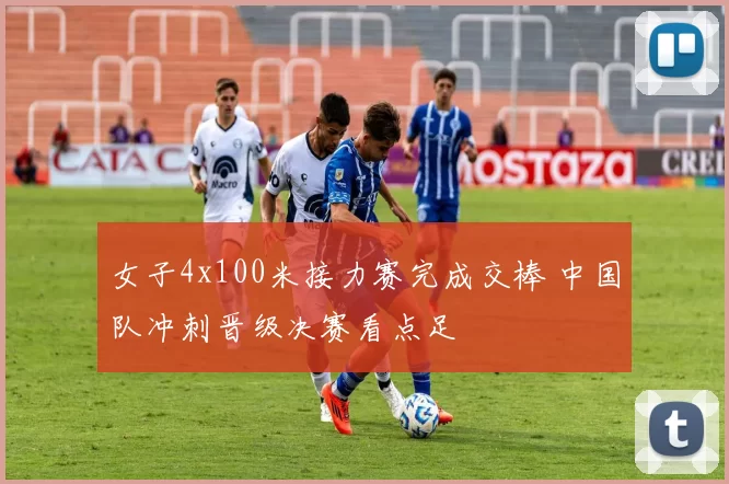 女子4x100米接力赛完成交棒 中国队冲刺晋级决赛看点足